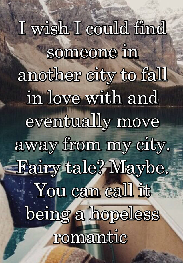 I wish I could find someone in another city to fall in love with and eventually move away from my city. Fairy tale? Maybe. You can call it being a hopeless romantic 