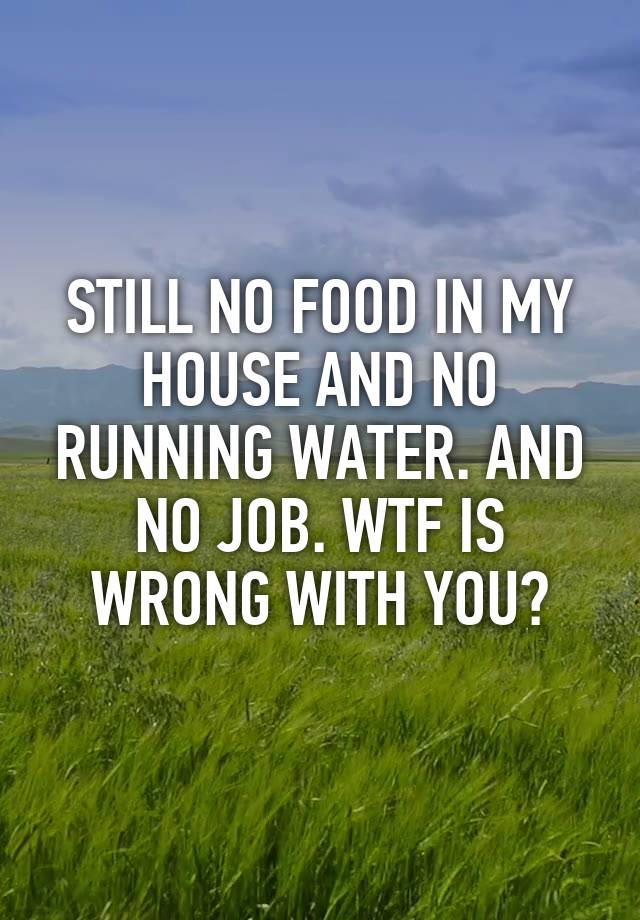 STILL NO FOOD IN MY HOUSE AND NO RUNNING WATER. AND NO JOB. WTF IS WRONG WITH YOU?