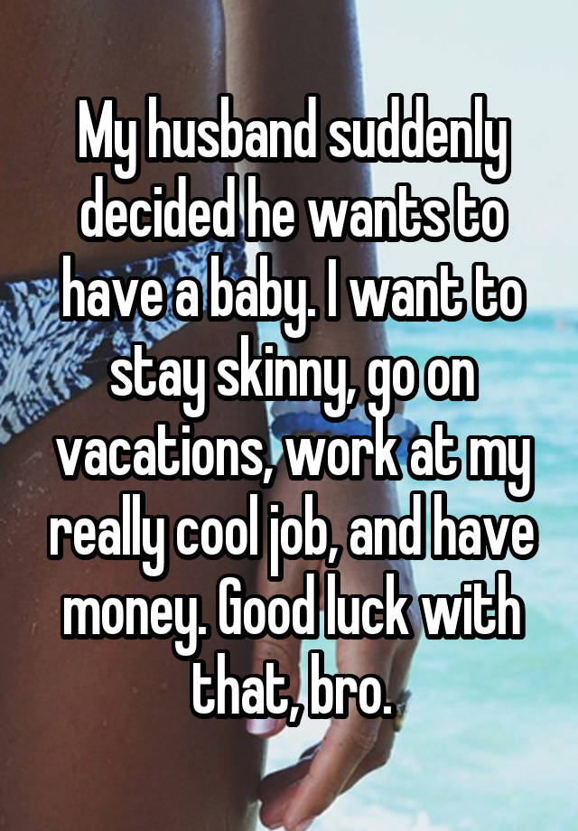 My husband suddenly decided he wants to have a baby. I want to stay skinny, go on vacations, work at my really cool job, and have money. Good luck with that, bro.