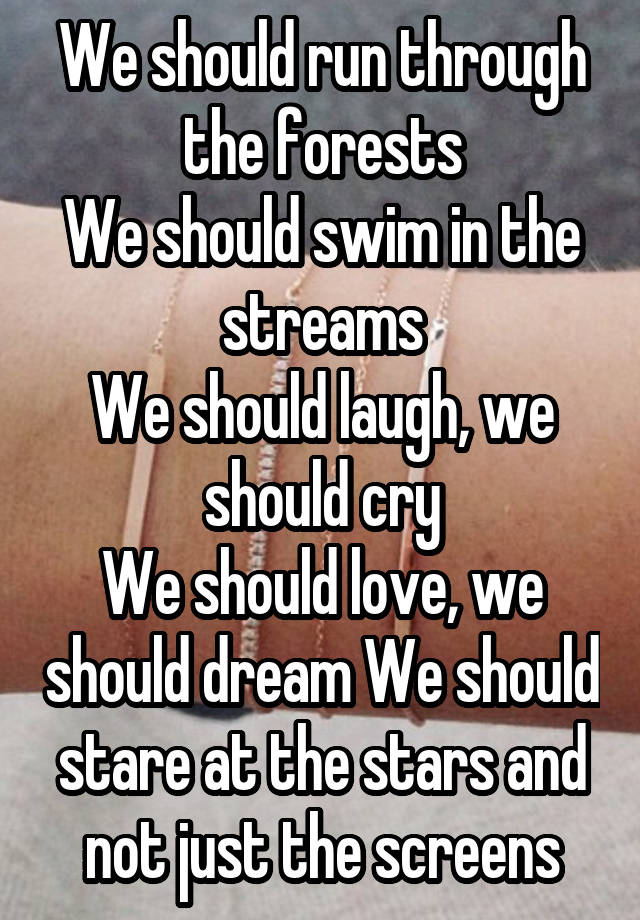 We should run through the forests
We should swim in the streams
We should laugh, we should cry
We should love, we should dream We should stare at the stars and not just the screens