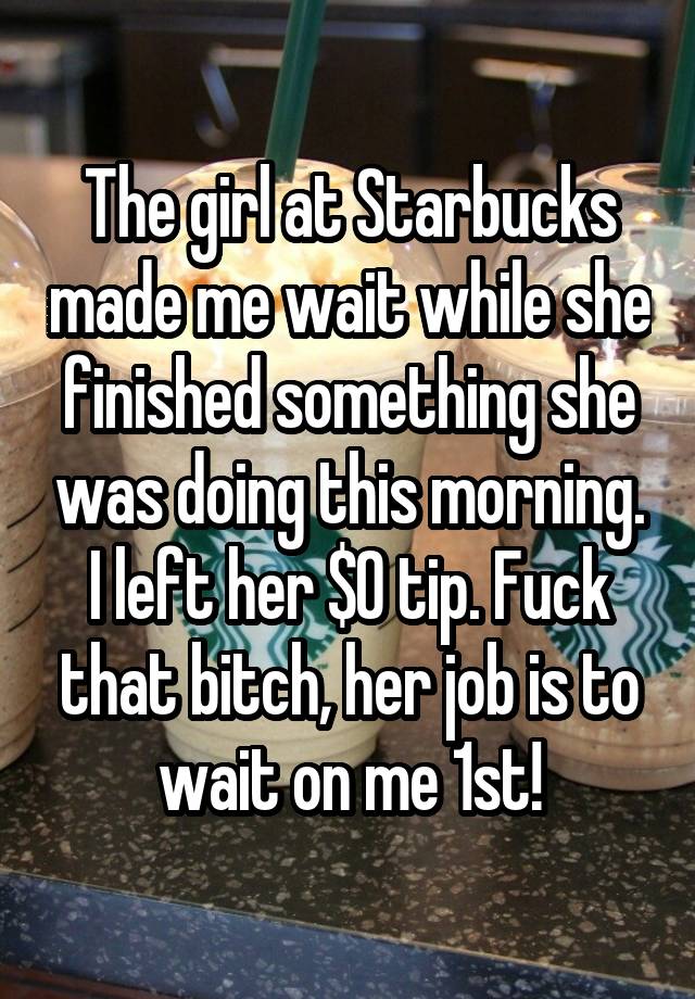 The girl at Starbucks made me wait while she finished something she was doing this morning.
I left her $0 tip. Fuck that bitch, her job is to wait on me 1st!