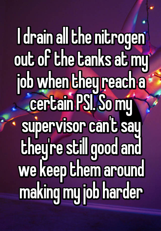 I drain all the nitrogen out of the tanks at my job when they reach a certain PSI. So my supervisor can't say they're still good and we keep them around making my job harder