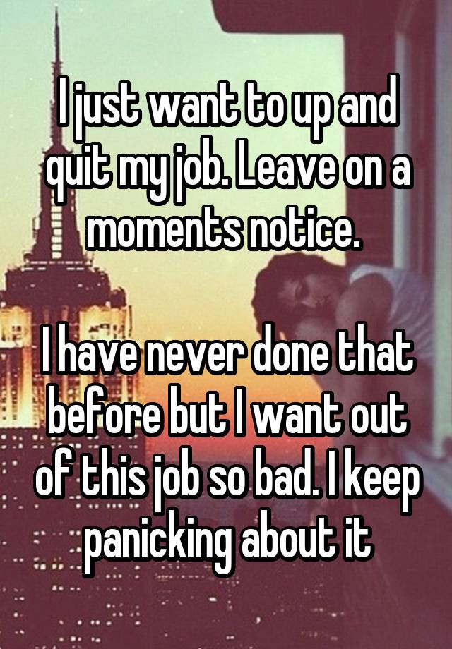 I just want to up and quit my job. Leave on a moments notice. 

I have never done that before but I want out of this job so bad. I keep panicking about it