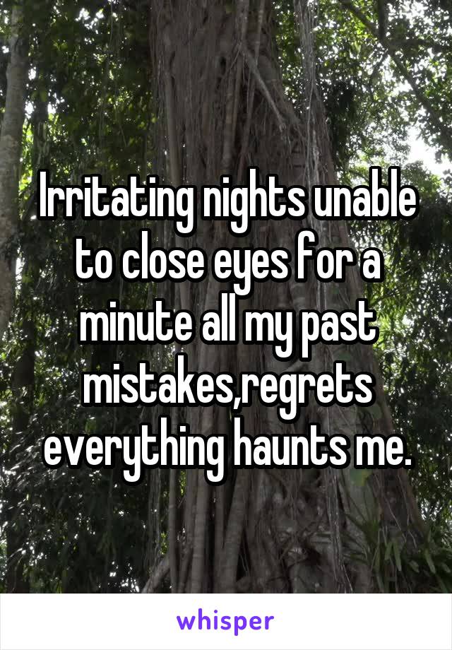 Irritating nights unable to close eyes for a minute all my past mistakes,regrets everything haunts me.