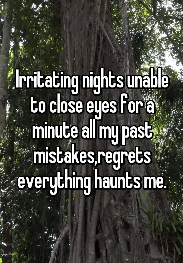 Irritating nights unable to close eyes for a minute all my past mistakes,regrets everything haunts me.