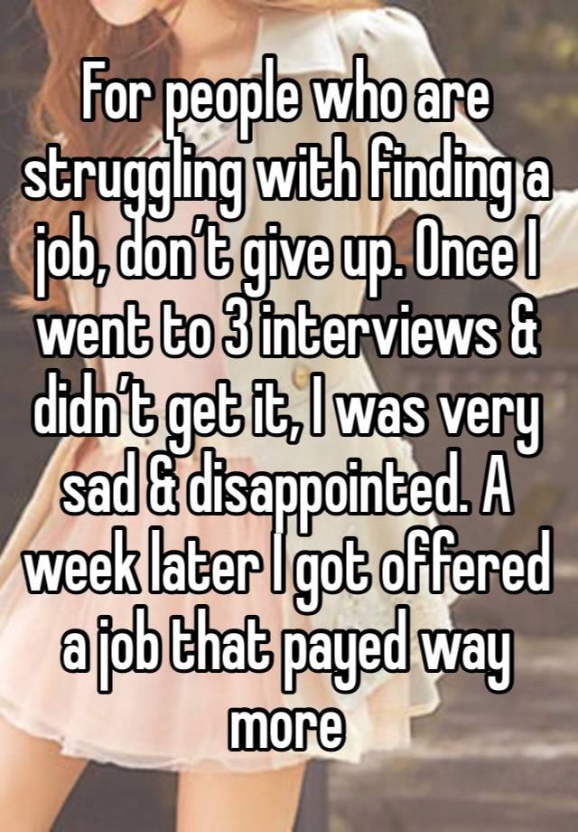 For people who are struggling with finding a job, don’t give up. Once I went to 3 interviews & didn’t get it, I was very sad & disappointed. A week later I got offered a job that payed way more