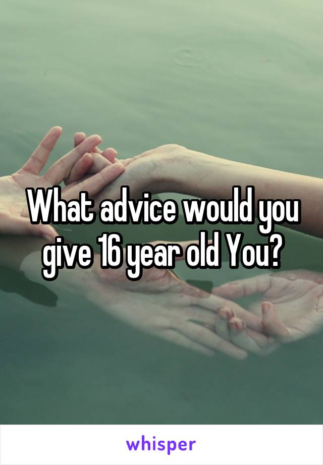 What advice would you give 16 year old You?