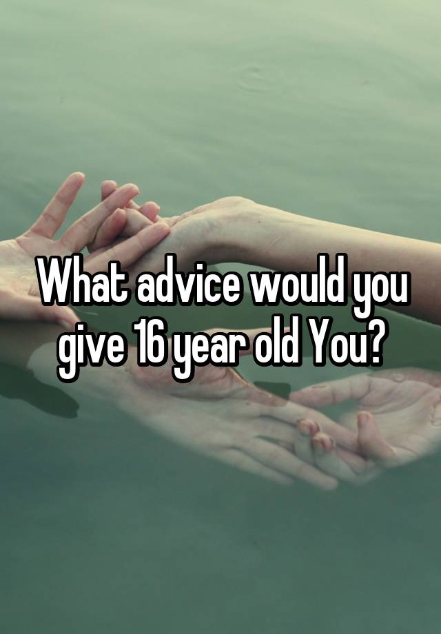 What advice would you give 16 year old You?