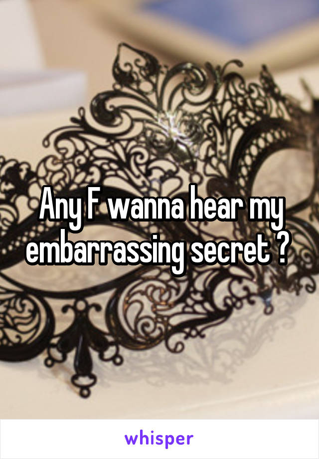 Any F wanna hear my embarrassing secret ? 