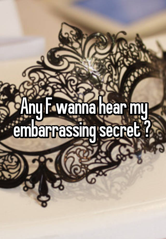 Any F wanna hear my embarrassing secret ? 