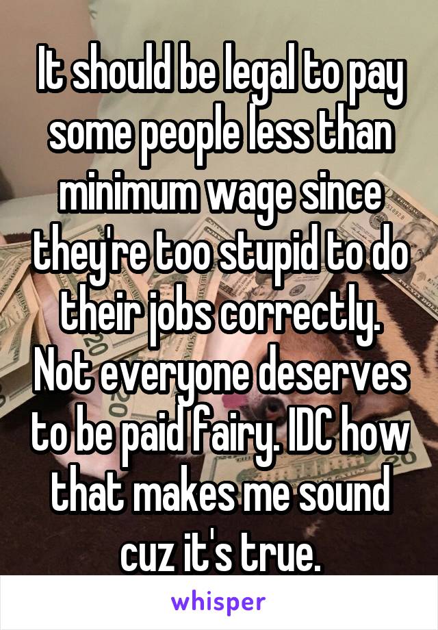 It should be legal to pay some people less than minimum wage since they're too stupid to do their jobs correctly. Not everyone deserves to be paid fairy. IDC how that makes me sound cuz it's true.