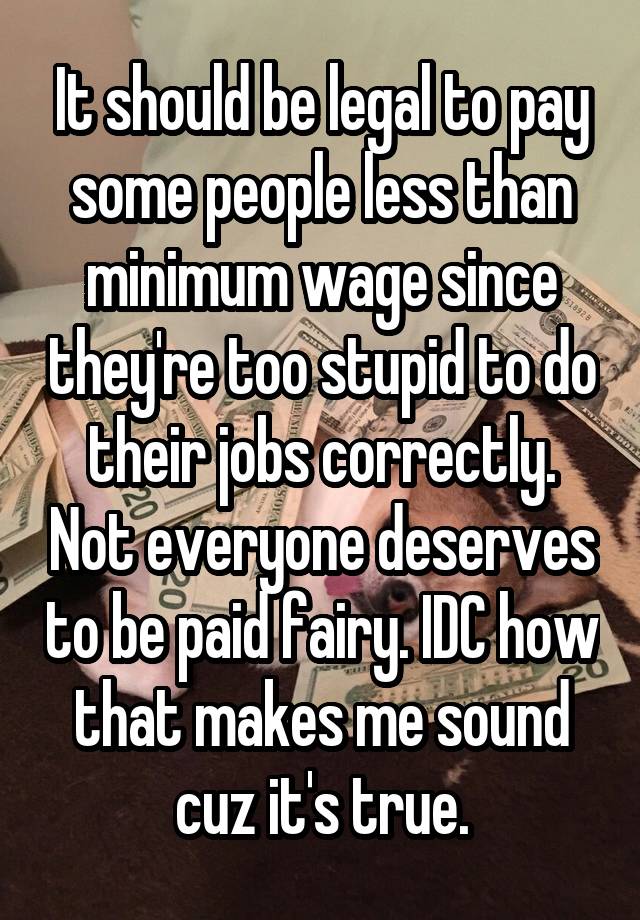 It should be legal to pay some people less than minimum wage since they're too stupid to do their jobs correctly. Not everyone deserves to be paid fairy. IDC how that makes me sound cuz it's true.