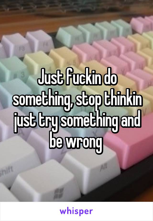 Just fuckin do something, stop thinkin just try something and be wrong 