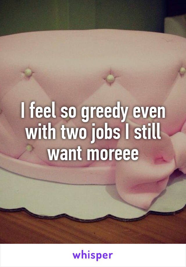 I feel so greedy even with two jobs I still want moreee