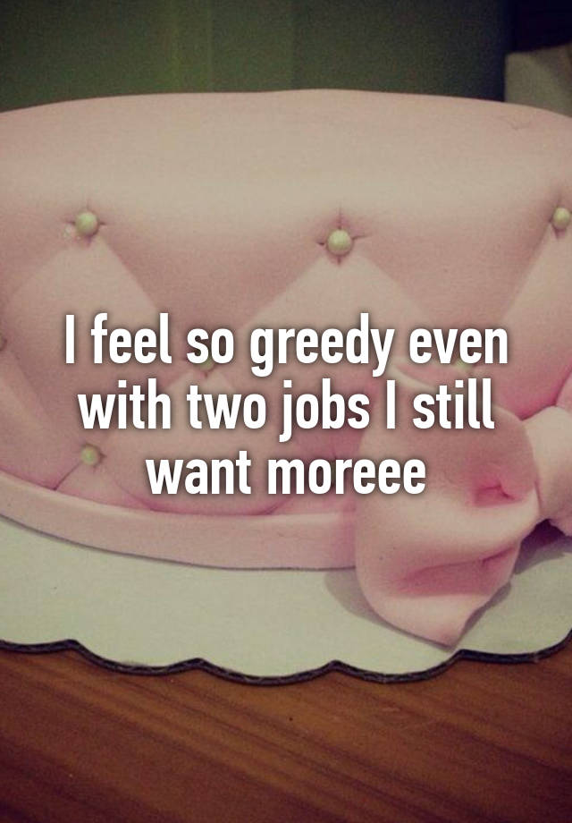 I feel so greedy even with two jobs I still want moreee