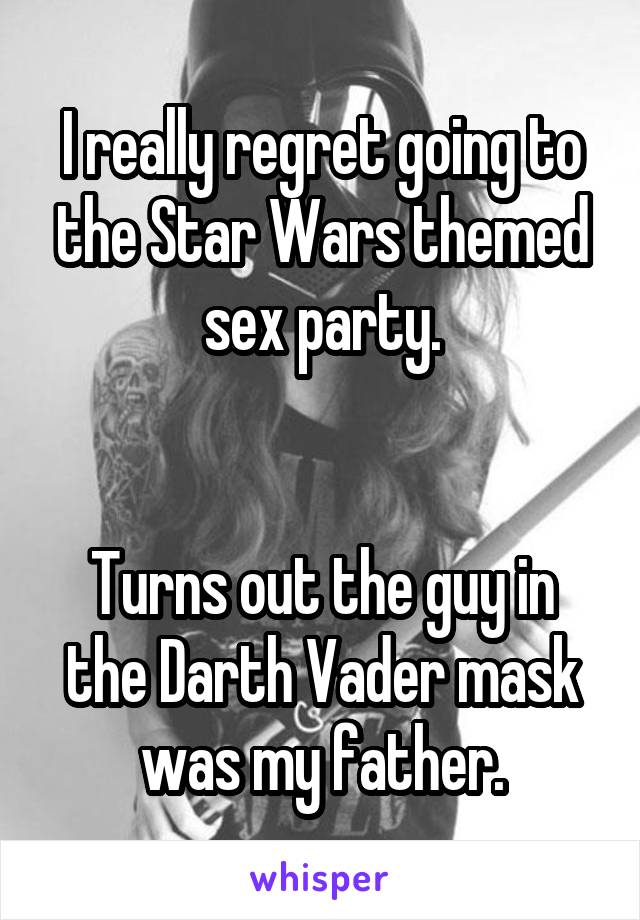 I really regret going to the Star Wars themed sex party.


Turns out the guy in the Darth Vader mask was my father.