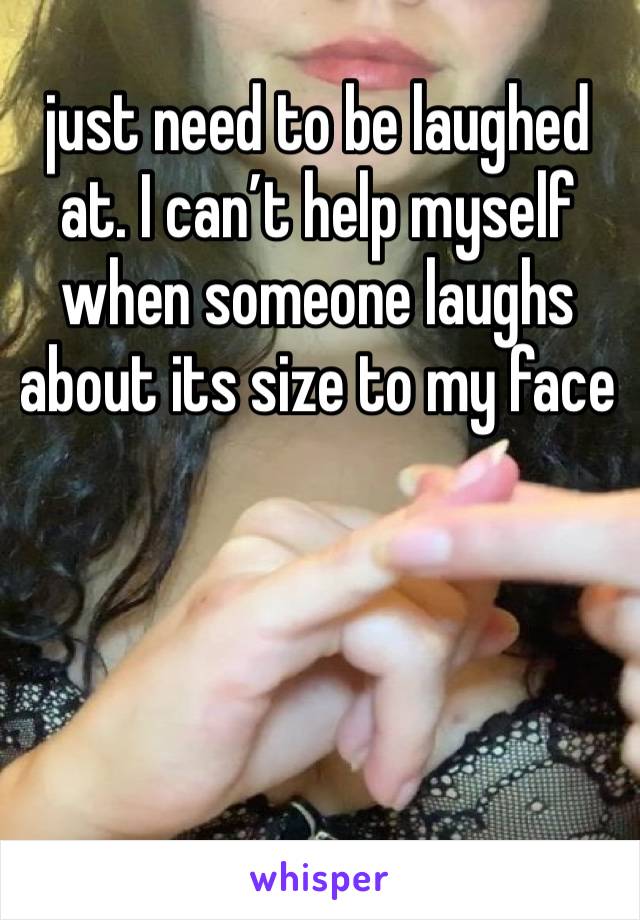 just need to be laughed at. I can’t help myself when someone laughs about its size to my face 