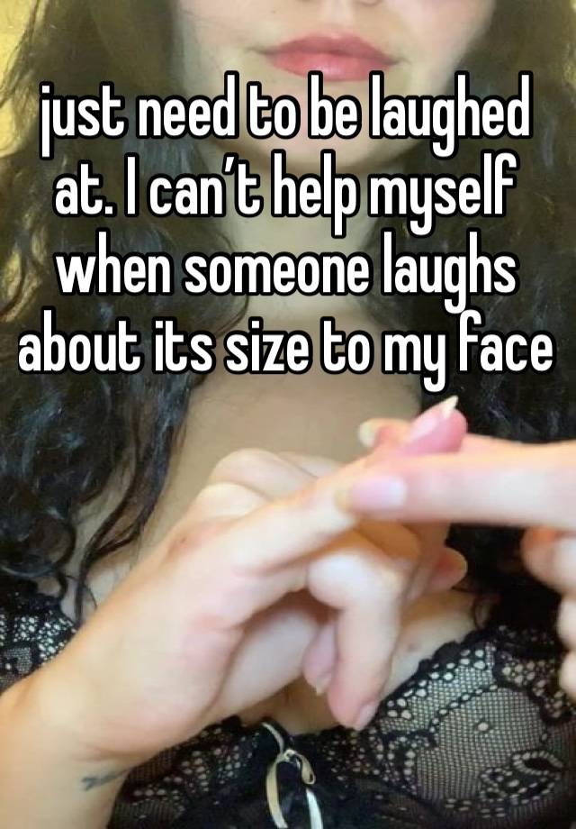 just need to be laughed at. I can’t help myself when someone laughs about its size to my face 