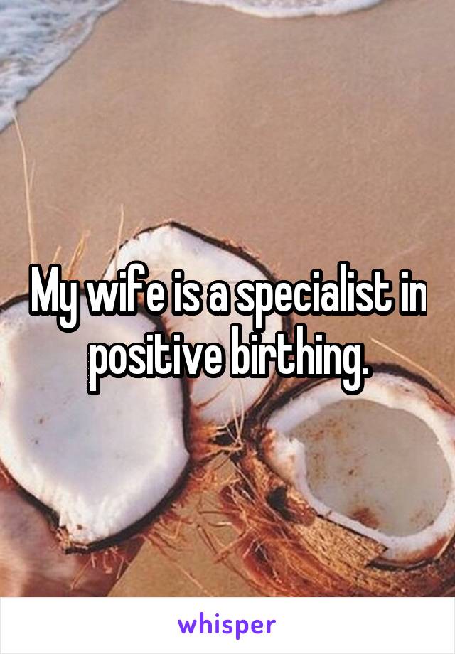 My wife is a specialist in positive birthing.