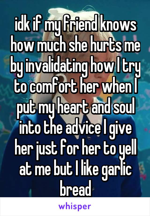 idk if my friend knows how much she hurts me by invalidating how I try to comfort her when I put my heart and soul into the advice I give her just for her to yell at me but I like garlic bread