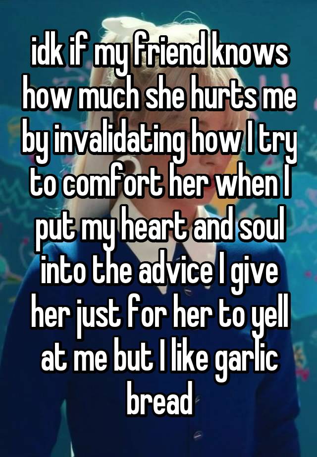 idk if my friend knows how much she hurts me by invalidating how I try to comfort her when I put my heart and soul into the advice I give her just for her to yell at me but I like garlic bread