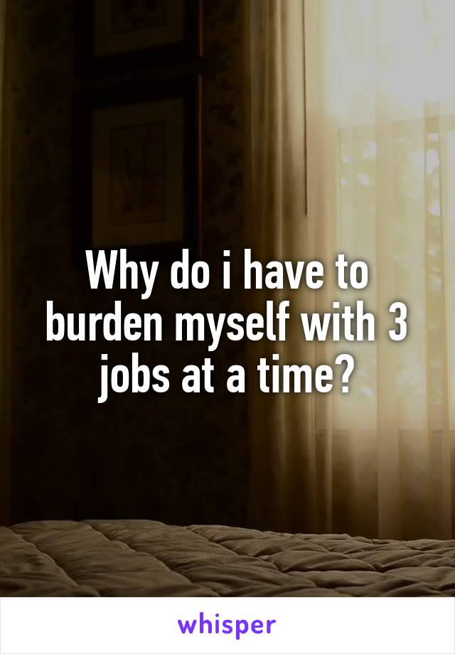 Why do i have to burden myself with 3 jobs at a time?