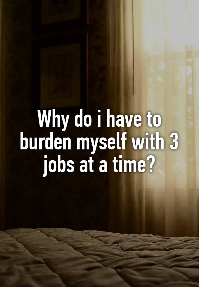 Why do i have to burden myself with 3 jobs at a time?