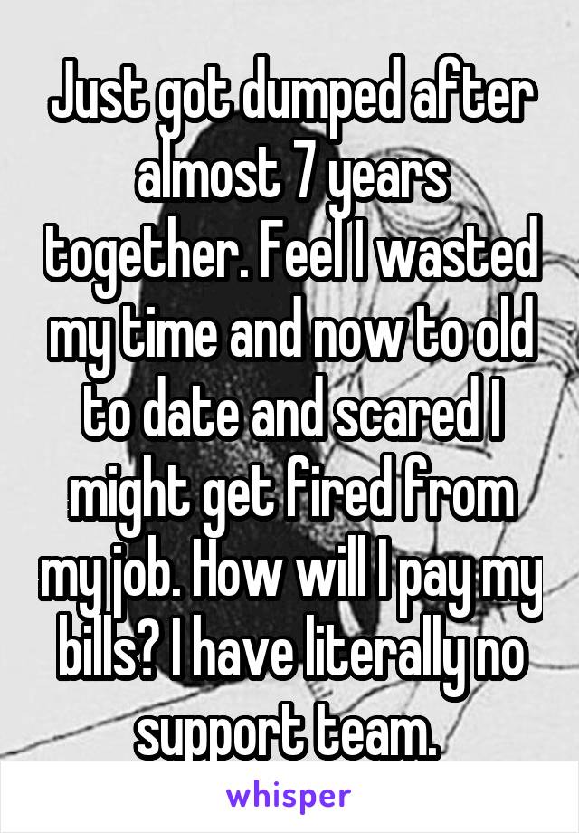 Just got dumped after almost 7 years together. Feel I wasted my time and now to old to date and scared I might get fired from my job. How will I pay my bills? I have literally no support team. 