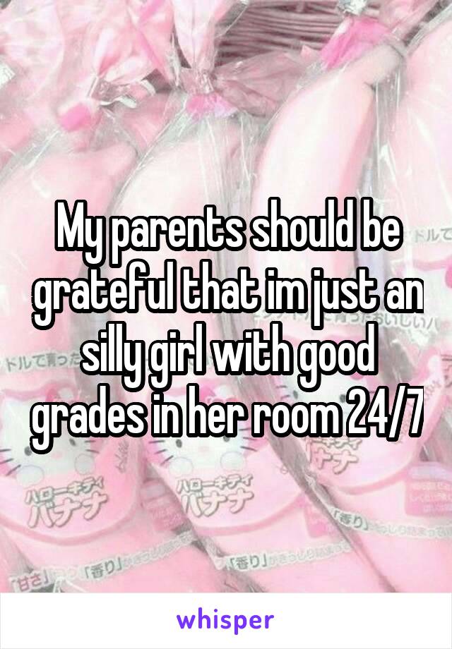 My parents should be grateful that im just an silly girl with good grades in her room 24/7