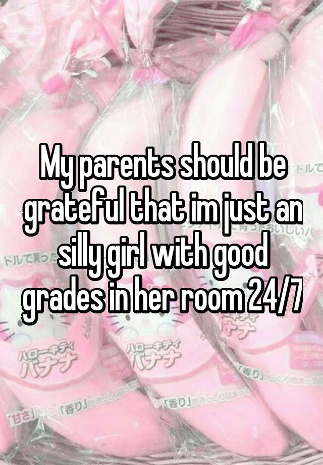 My parents should be grateful that im just an silly girl with good grades in her room 24/7