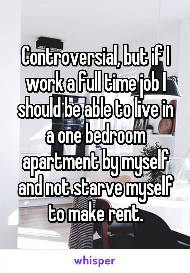 Controversial, but if I work a full time job I should be able to live in a one bedroom apartment by myself and not starve myself to make rent.