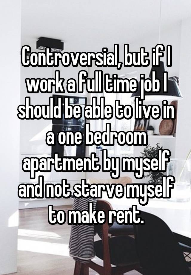 Controversial, but if I work a full time job I should be able to live in a one bedroom apartment by myself and not starve myself to make rent.