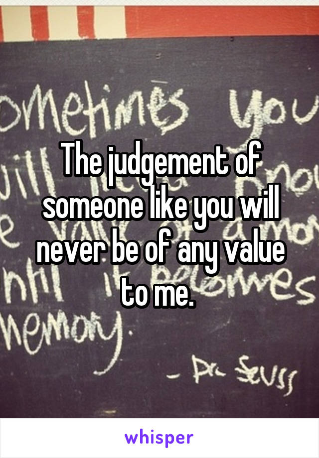 The judgement of someone like you will never be of any value to me. 