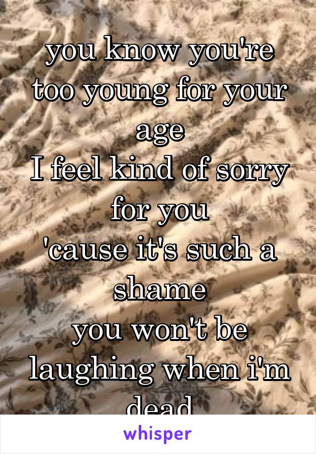 you know you're too young for your age
I feel kind of sorry for you
'cause it's such a shame
you won't be laughing when i'm dead