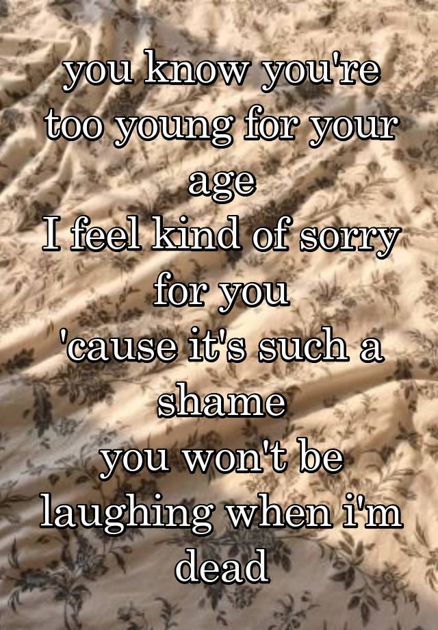 you know you're too young for your age
I feel kind of sorry for you
'cause it's such a shame
you won't be laughing when i'm dead