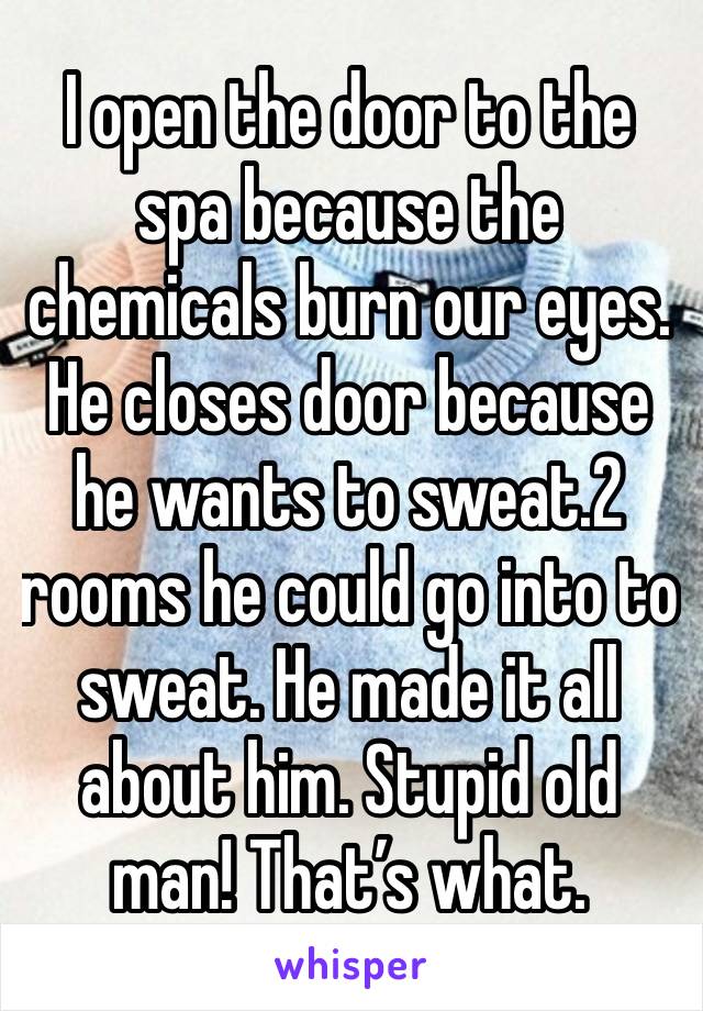 I open the door to the spa because the chemicals burn our eyes. He closes door because he wants to sweat.2 rooms he could go into to sweat. He made it all about him. Stupid old man! That’s what.