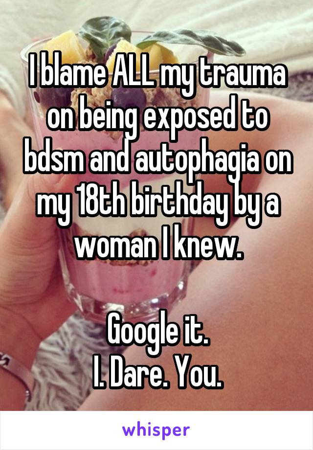 I blame ALL my trauma on being exposed to bdsm and autophagia on my 18th birthday by a woman I knew.

Google it.
I. Dare. You.