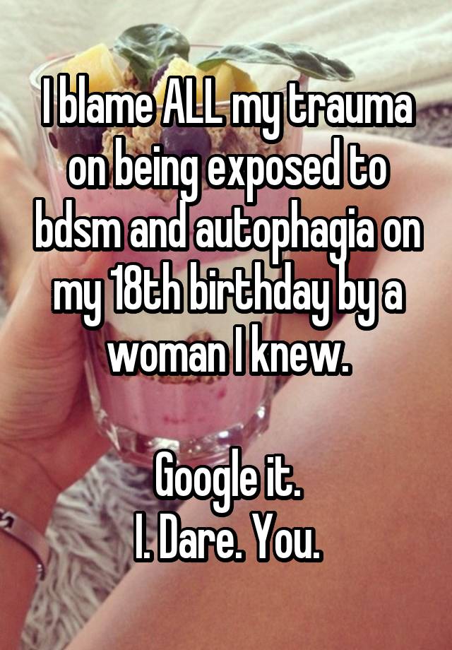 I blame ALL my trauma on being exposed to bdsm and autophagia on my 18th birthday by a woman I knew.

Google it.
I. Dare. You.