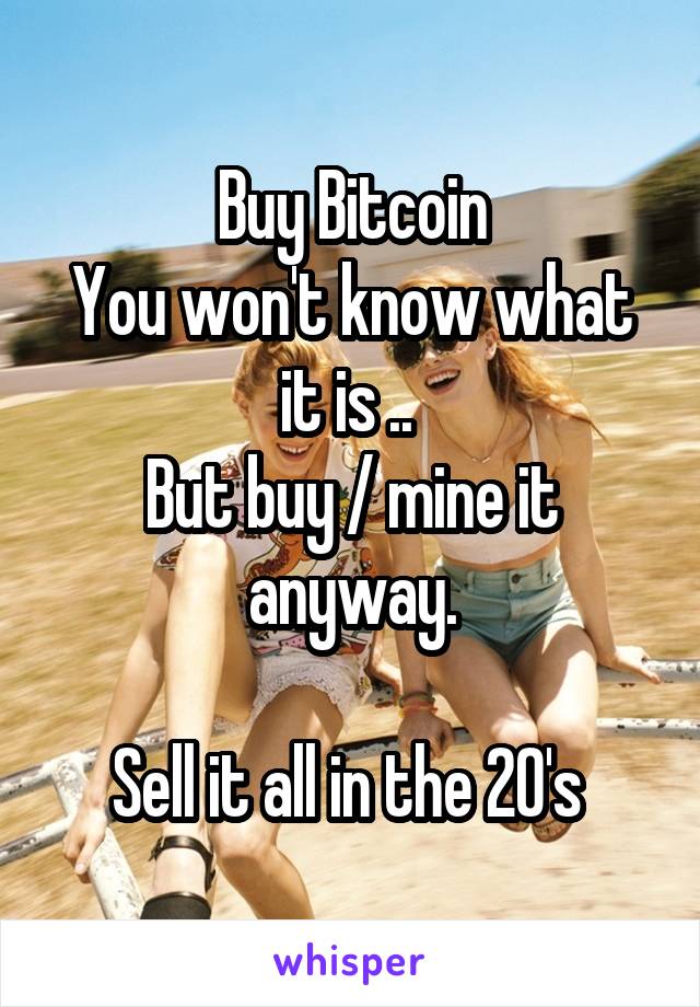 Buy Bitcoin
You won't know what it is .. 
But buy / mine it anyway.

Sell it all in the 20's 