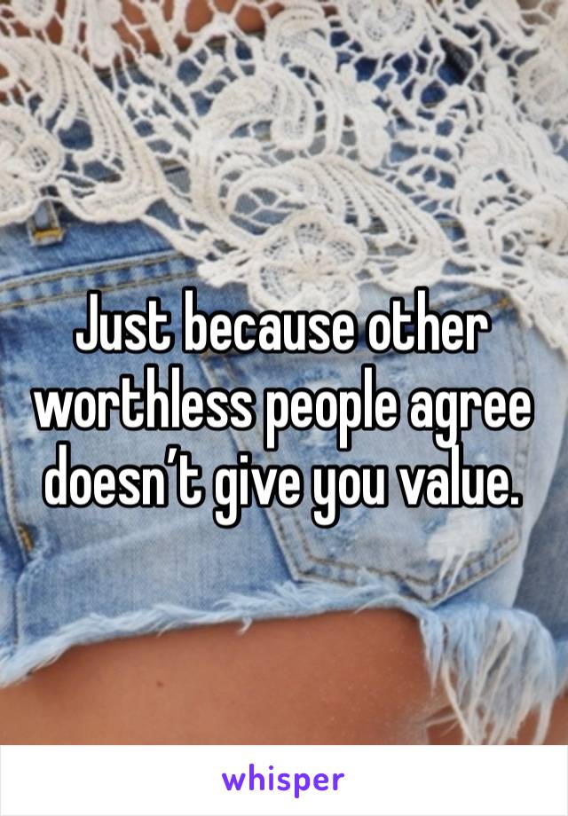 Just because other worthless people agree doesn’t give you value. 