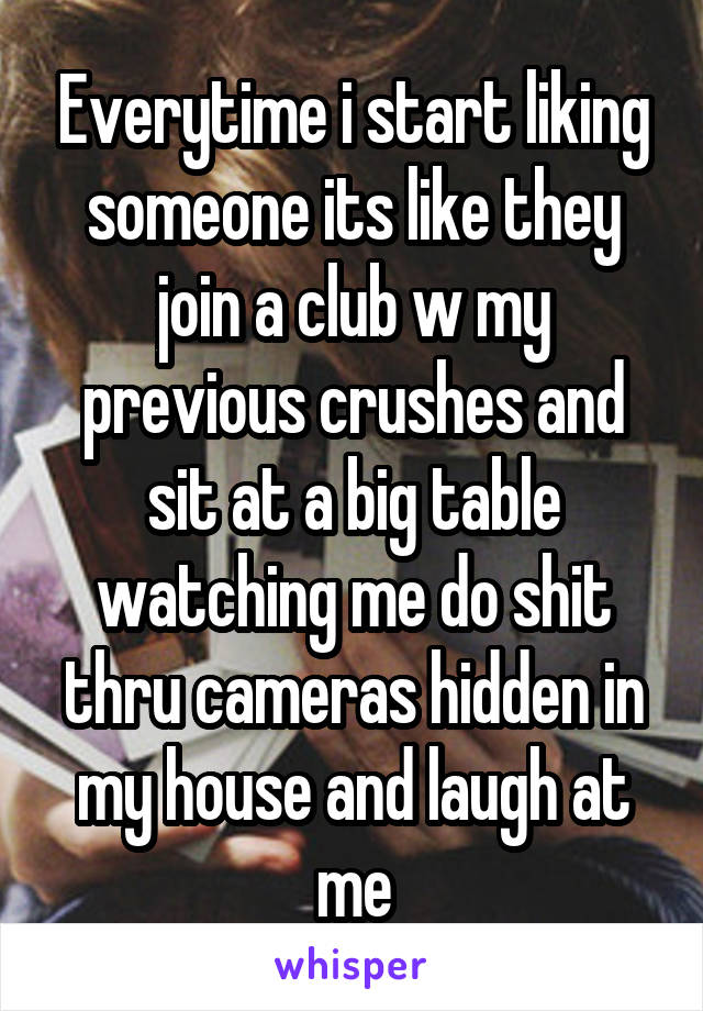 Everytime i start liking someone its like they join a club w my previous crushes and sit at a big table watching me do shit thru cameras hidden in my house and laugh at me