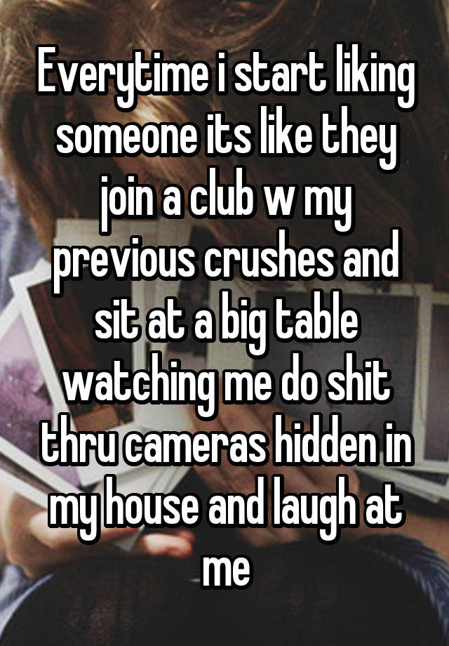 Everytime i start liking someone its like they join a club w my previous crushes and sit at a big table watching me do shit thru cameras hidden in my house and laugh at me