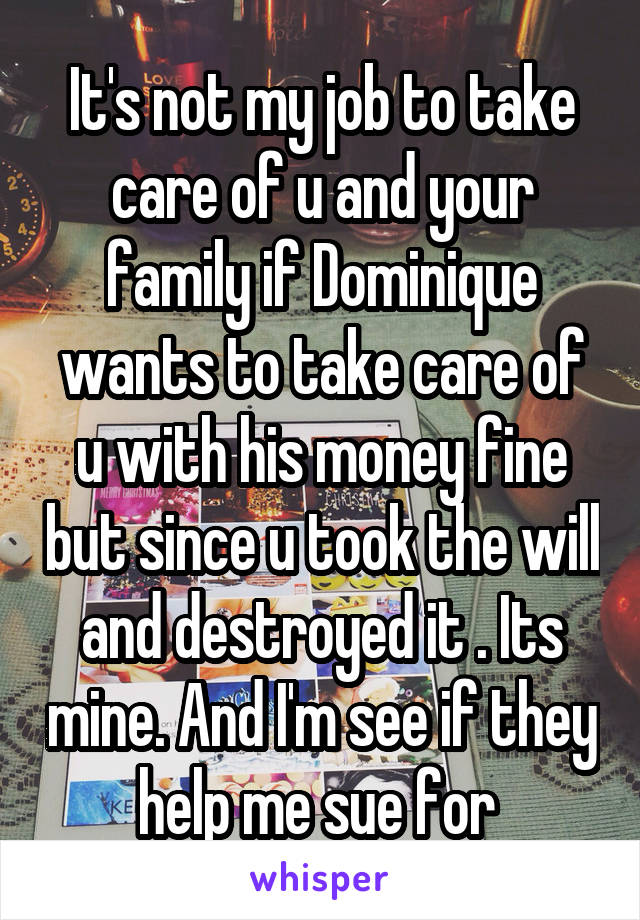 It's not my job to take care of u and your family if Dominique wants to take care of u with his money fine but since u took the will and destroyed it . Its mine. And I'm see if they help me sue for 