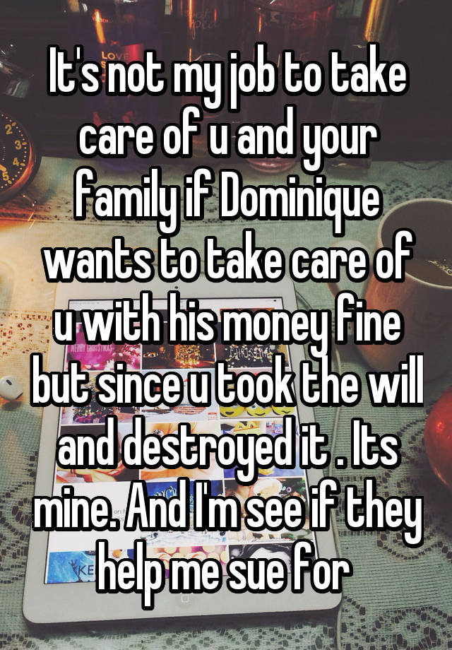 It's not my job to take care of u and your family if Dominique wants to take care of u with his money fine but since u took the will and destroyed it . Its mine. And I'm see if they help me sue for 