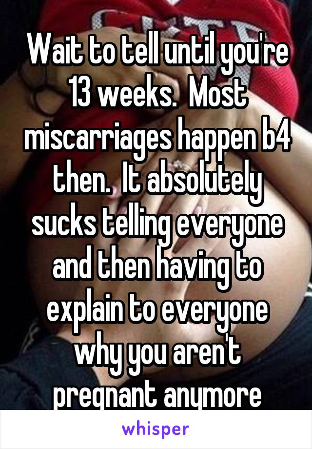 Wait to tell until you're 13 weeks.  Most miscarriages happen b4 then.  It absolutely sucks telling everyone and then having to explain to everyone why you aren't pregnant anymore