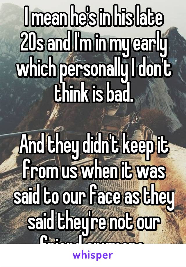 I mean he's in his late 20s and I'm in my early which personally I don't think is bad.

And they didn't keep it from us when it was said to our face as they said they're not our friend anymore.