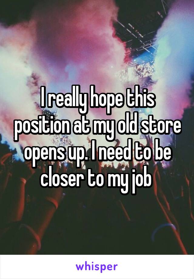 I really hope this position at my old store opens up. I need to be closer to my job 