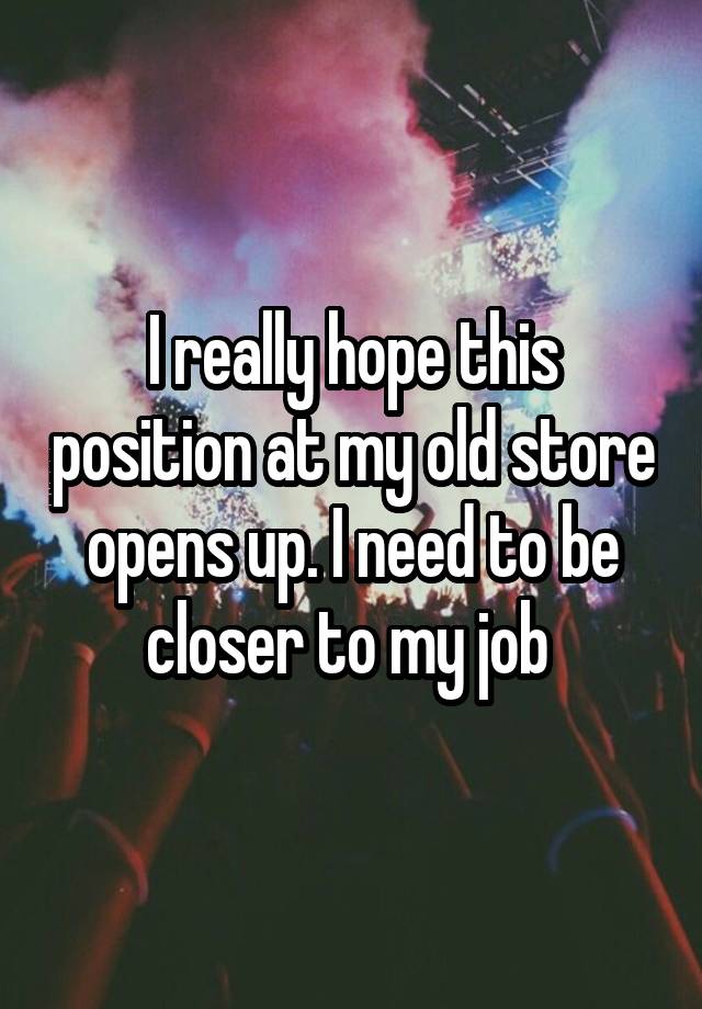 I really hope this position at my old store opens up. I need to be closer to my job 