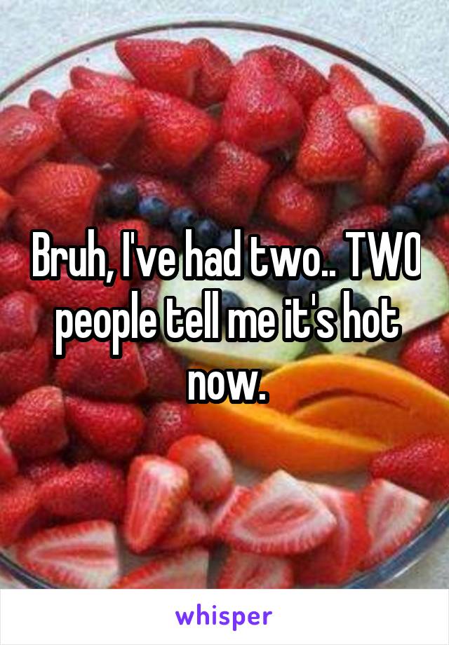 Bruh, I've had two.. TWO people tell me it's hot now.