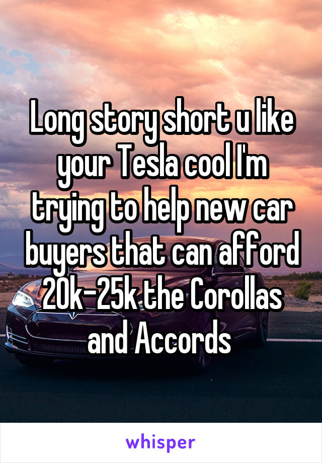 Long story short u like your Tesla cool I'm trying to help new car buyers that can afford 20k-25k the Corollas and Accords 